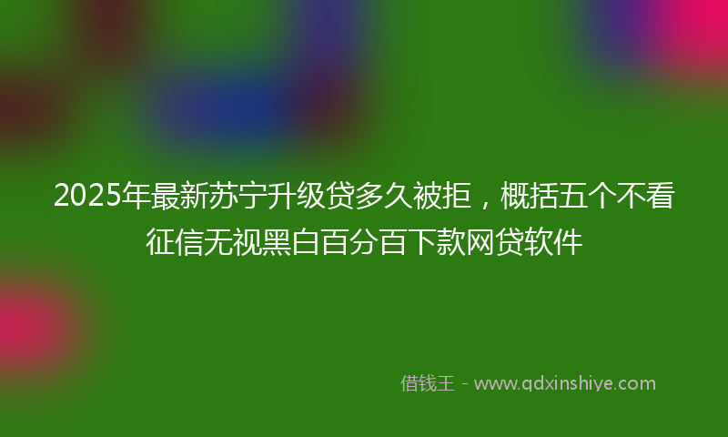 2025年最新苏宁升级贷多久被拒，概括五个不看征信无视黑白百分百下款网贷软件