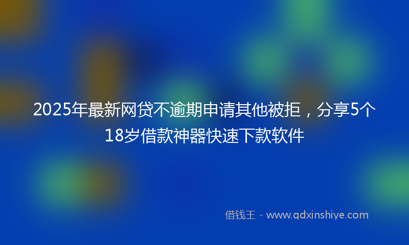 2025年最新网贷不逾期申请其他被拒，分享5个18岁借款神器快速下款软件