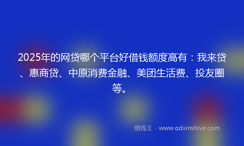 2025年的网贷哪个平台好借钱额度高有：我来贷、惠商贷、中原消费金融、美团生活费、投友圈等。