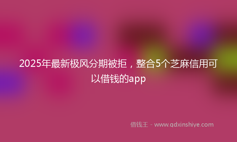 2025年最新极风分期被拒，整合5个芝麻信用可以借钱的app