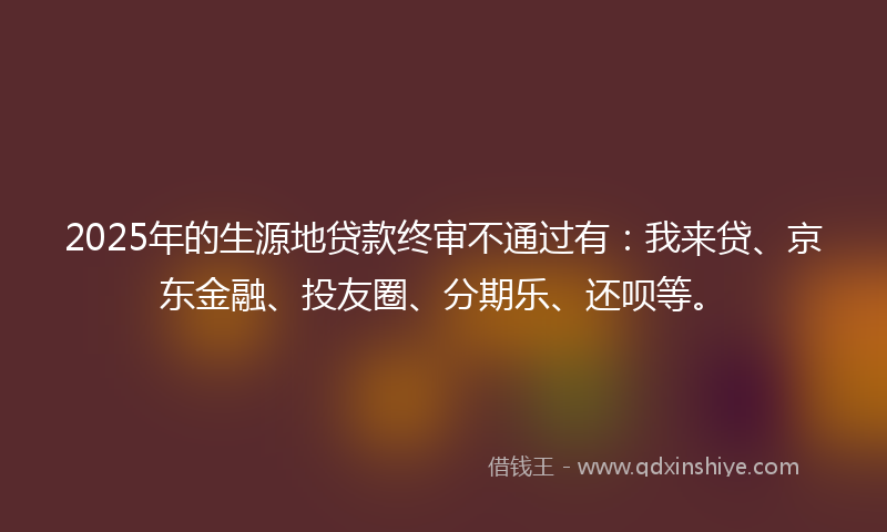 2025年的生源地贷款终审不通过有：我来贷、京东金融、投友圈、分期乐、还呗等。
