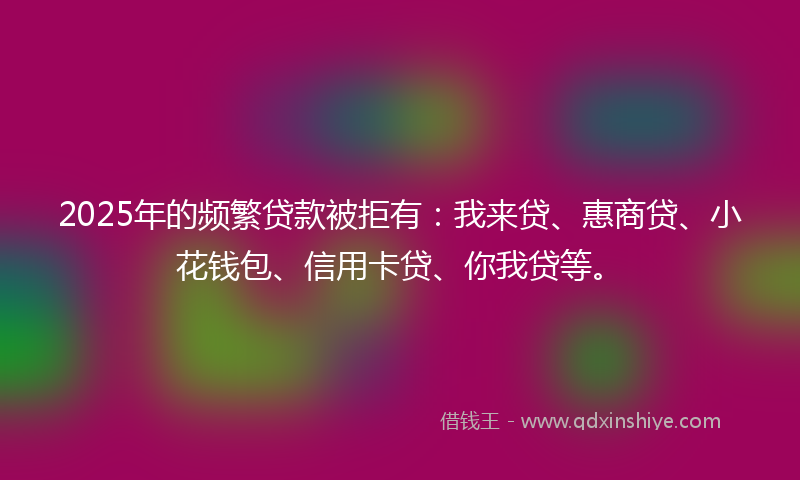 2025年的频繁贷款被拒有：我来贷、惠商贷、小花钱包、信用卡贷、你我贷等。
