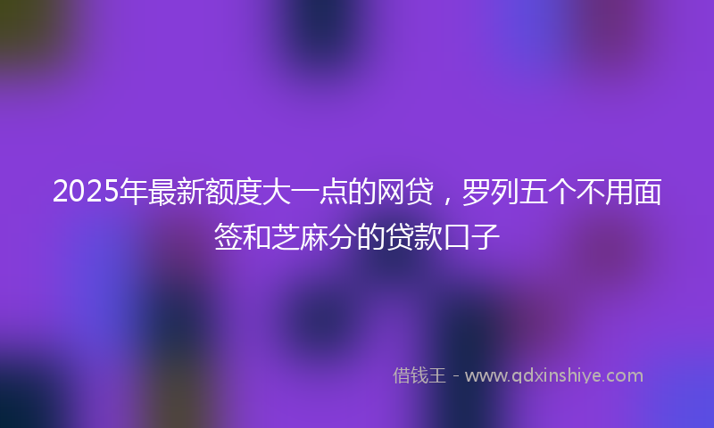 2025年最新额度大一点的网贷，罗列五个不用面签和芝麻分的贷款口子
