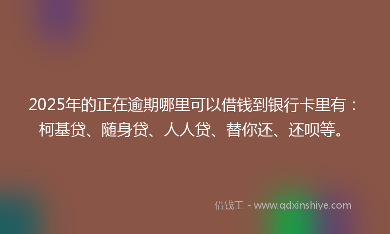 2025年的正在逾期哪里可以借钱到银行卡里有：柯基贷、随身贷、人人贷、替你还、还呗等。