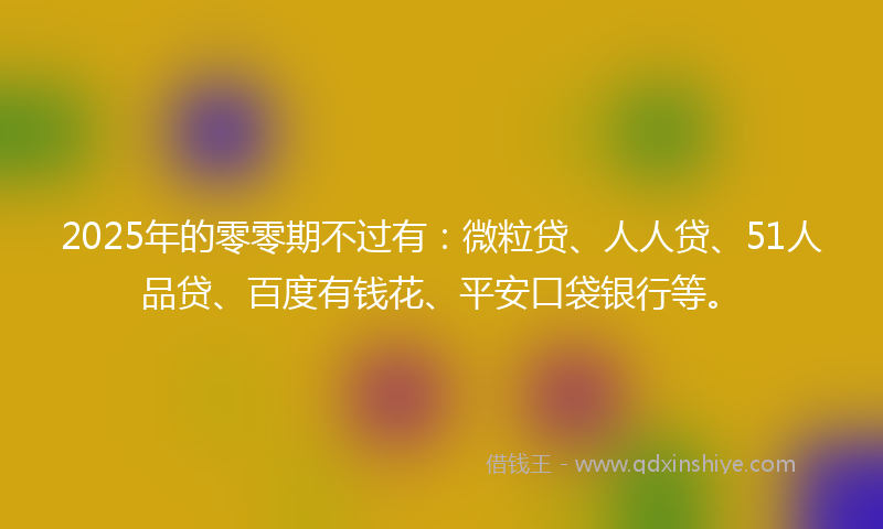 2025年的零零期不过有：微粒贷、人人贷、51人品贷、百度有钱花、平安口袋银行等。