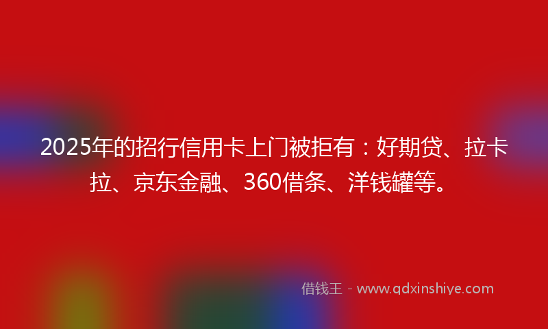 2025年的招行信用卡上门被拒有：好期贷、拉卡拉、京东金融、360借条、洋钱罐等。