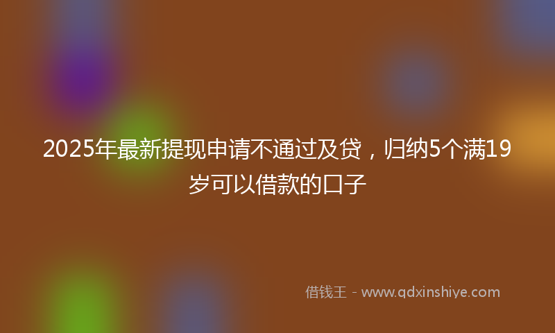 2025年最新提现申请不通过及贷，归纳5个满19岁可以借款的口子