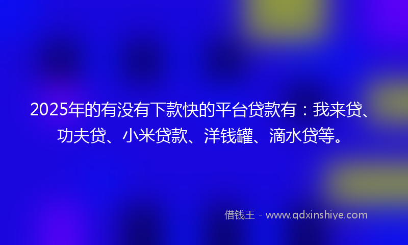 2025年的有没有下款快的平台贷款有：我来贷、功夫贷、小米贷款、洋钱罐、滴水贷等。