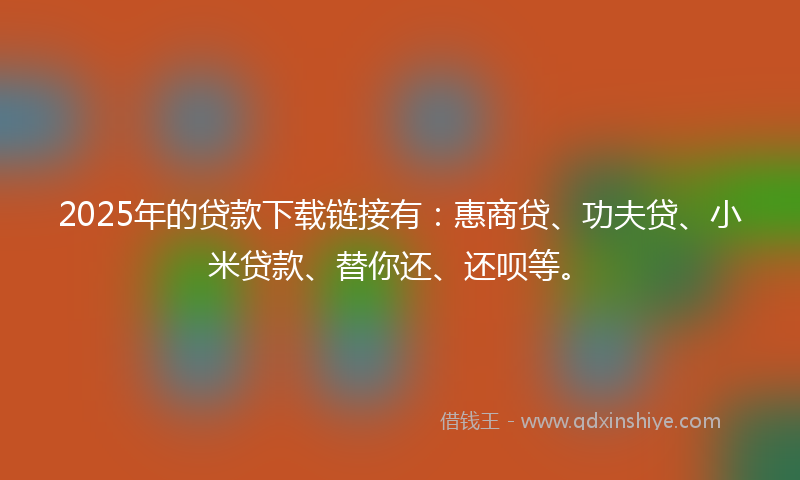 2025年的贷款下载链接有：惠商贷、功夫贷、小米贷款、替你还、还呗等。