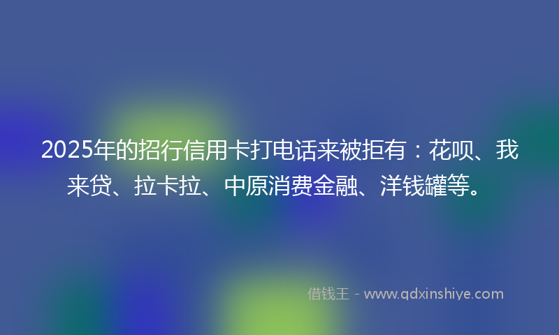 2025年的招行信用卡打电话来被拒有：花呗、我来贷、拉卡拉、中原消费金融、洋钱罐等。
