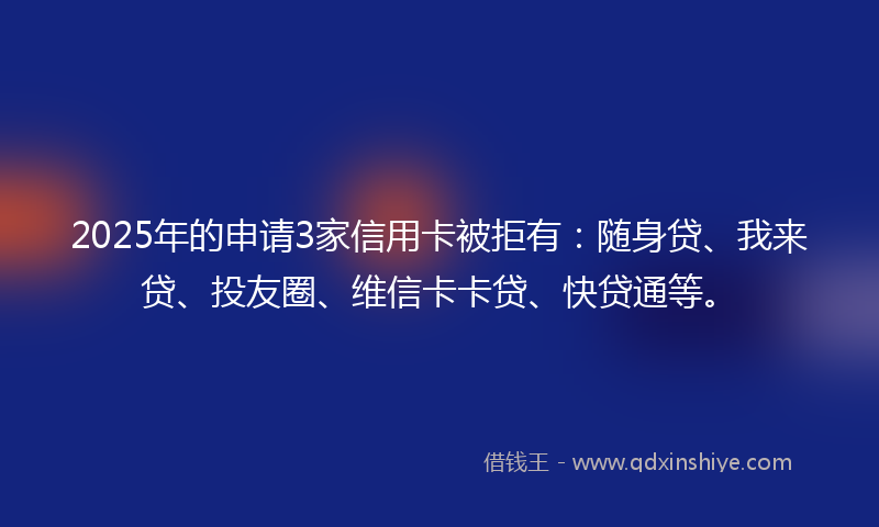 2025年的申请3家信用卡被拒有：随身贷、我来贷、投友圈、维信卡卡贷、快贷通等。