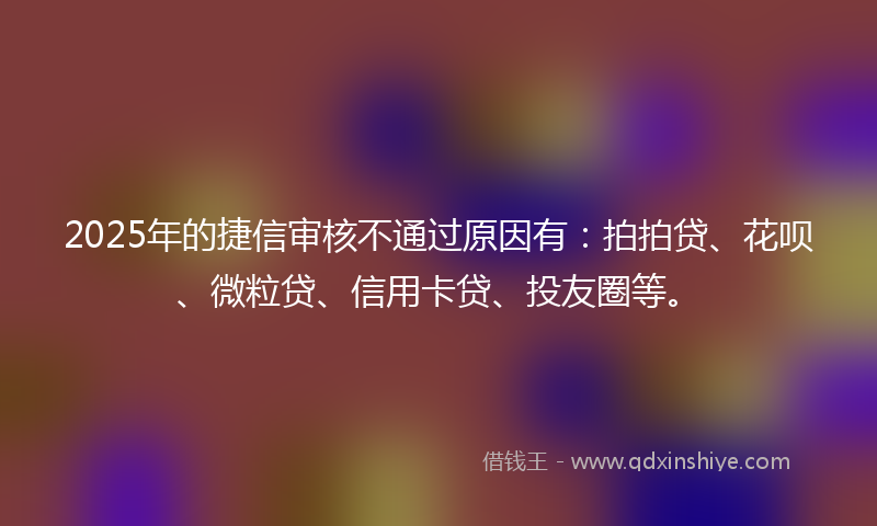 2025年的捷信审核不通过原因有：拍拍贷、花呗、微粒贷、信用卡贷、投友圈等。