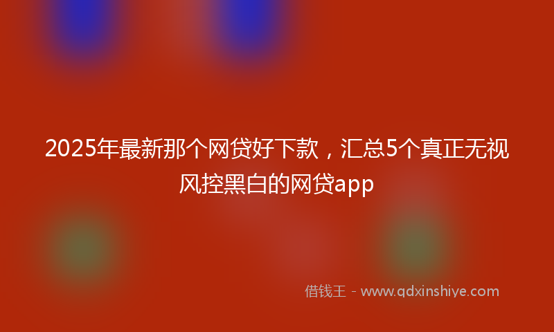 2025年最新那个网贷好下款，汇总5个真正无视风控黑白的网贷app