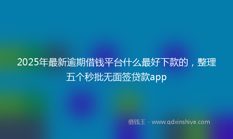 2025年最新逾期借钱平台什么最好下款的，整理五个秒批无面签贷款app
