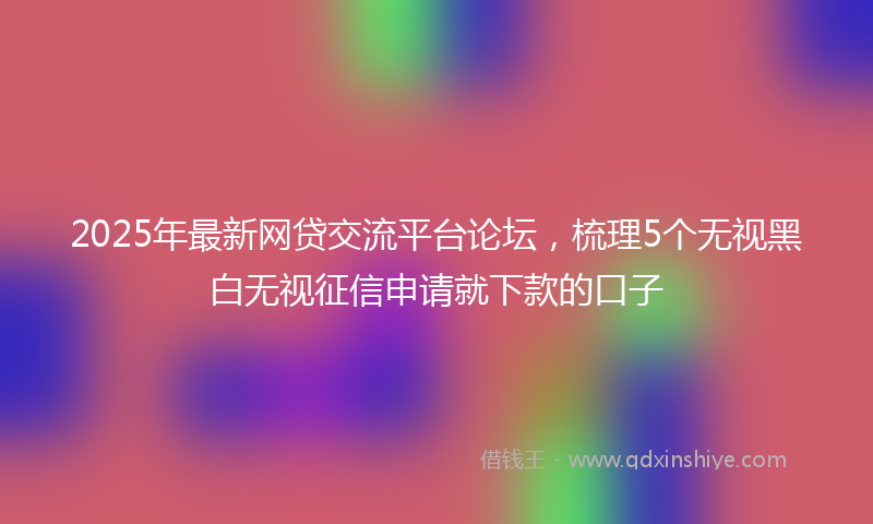 2025年最新网贷交流平台论坛，梳理5个无视黑白无视征信申请就下款的口子