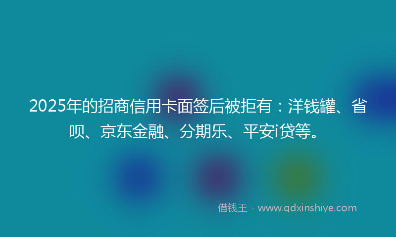 2025年的招商信用卡面签后被拒有：洋钱罐、省呗、京东金融、分期乐、平安i贷等。