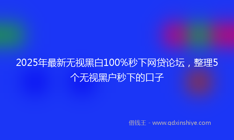 2025年最新无视黑白100%秒下网贷论坛，整理5个无视黑户秒下的口子