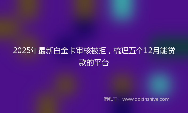 2025年最新白金卡审核被拒，梳理五个12月能贷款的平台