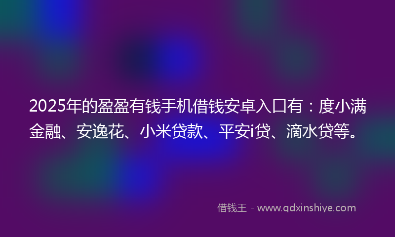 2025年的盈盈有钱手机借钱安卓入口有：度小满金融、安逸花、小米贷款、平安i贷、滴水贷等。