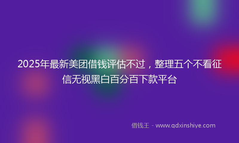 2025年最新美团借钱评估不过，整理五个不看征信无视黑白百分百下款平台