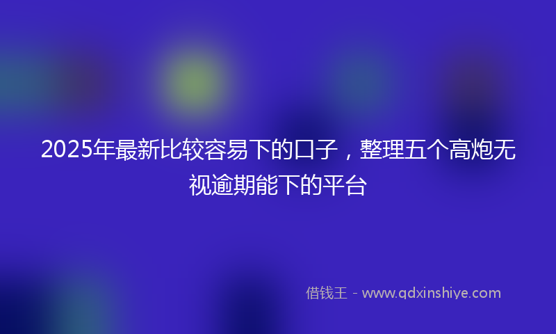 2025年最新比较容易下的口子，整理五个高炮无视逾期能下的平台