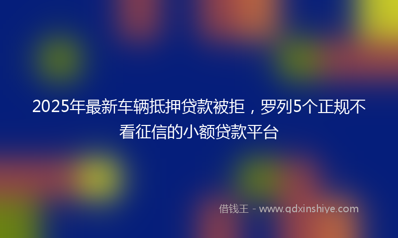 2025年最新车辆抵押贷款被拒，罗列5个正规不看征信的小额贷款平台