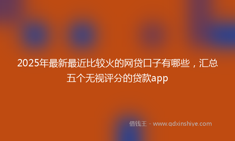 2025年最新最近比较火的网贷口子有哪些，汇总五个无视评分的贷款app
