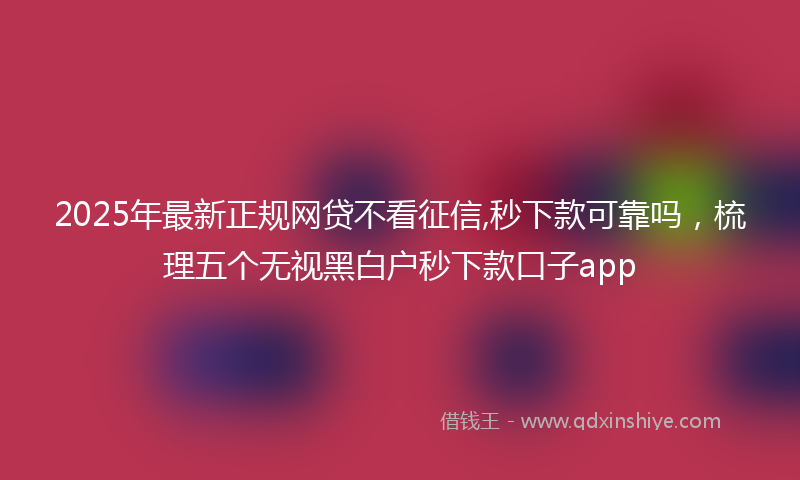 2025年最新正规网贷不看征信,秒下款可靠吗，梳理五个无视黑白户秒下款口子app