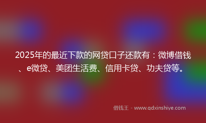 2025年的最近下款的网贷口子还款有：微博借钱、e微贷、美团生活费、信用卡贷、功夫贷等。