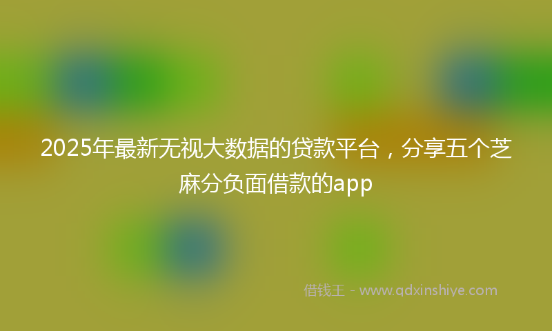 2025年最新无视大数据的贷款平台，分享五个芝麻分负面借款的app