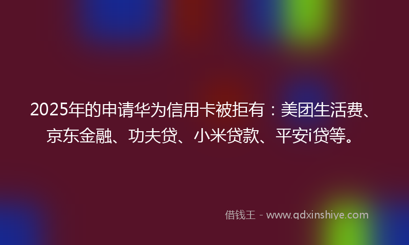 2025年的申请华为信用卡被拒有：美团生活费、京东金融、功夫贷、小米贷款、平安i贷等。