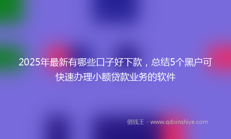 2025年最新有哪些口子好下款，总结5个黑户可快速办理小额贷款业务的软件