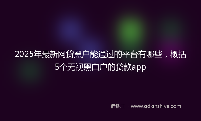 2025年最新网贷黑户能通过的平台有哪些，概括5个无视黑白户的贷款app