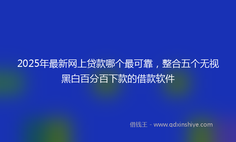 2025年最新网上贷款哪个最可靠，整合五个无视黑白百分百下款的借款软件