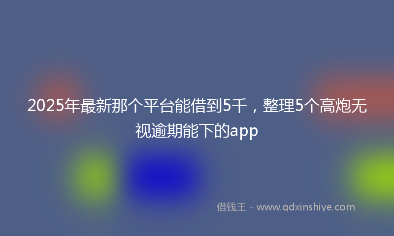 2025年最新那个平台能借到5千，整理5个高炮无视逾期能下的app