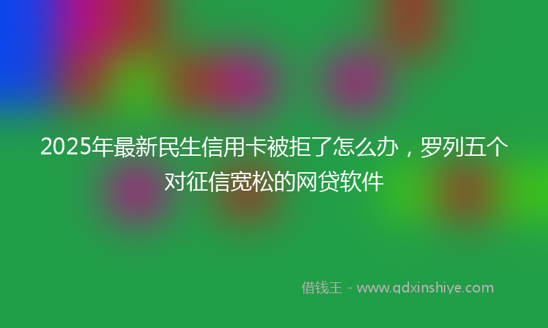 2025年最新民生信用卡被拒了怎么办，罗列五个对征信宽松的网贷软件