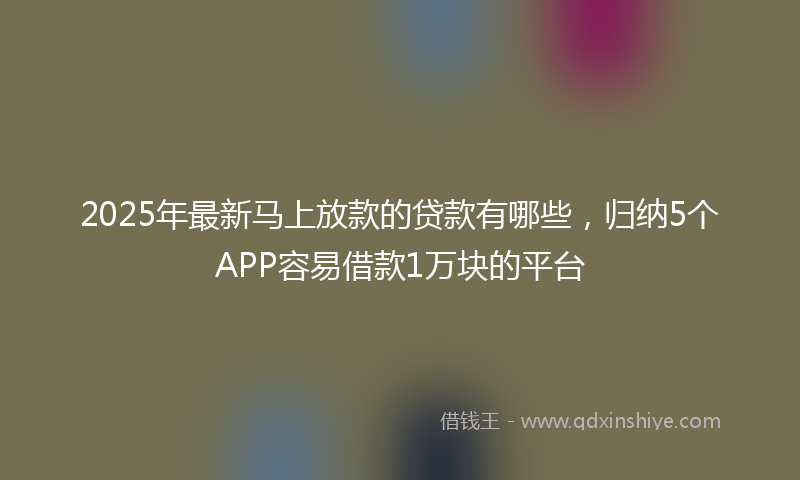 2025年最新马上放款的贷款有哪些，归纳5个APP容易借款1万块的平台