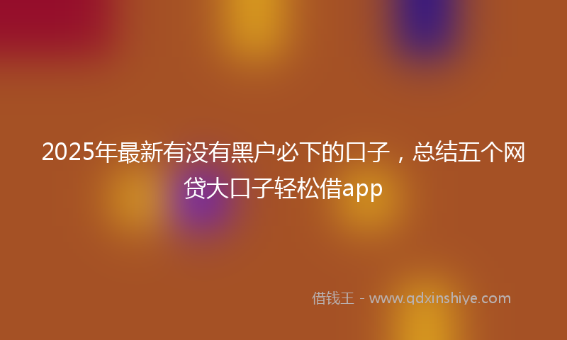 2025年最新有没有黑户必下的口子，总结五个网贷大口子轻松借app