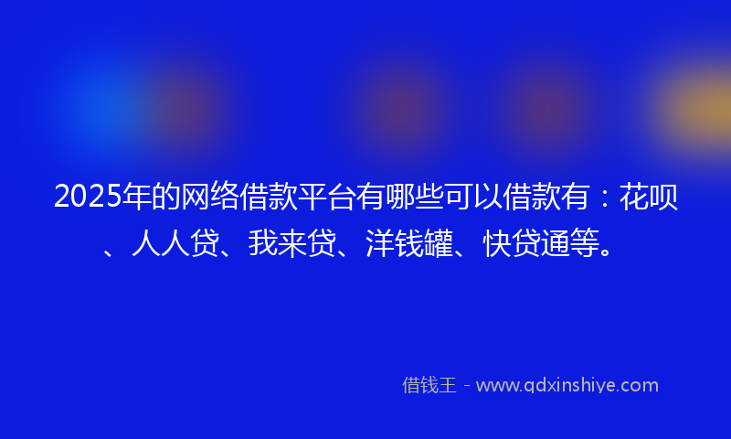 2025年的网络借款平台有哪些可以借款有：花呗、人人贷、我来贷、洋钱罐、快贷通等。