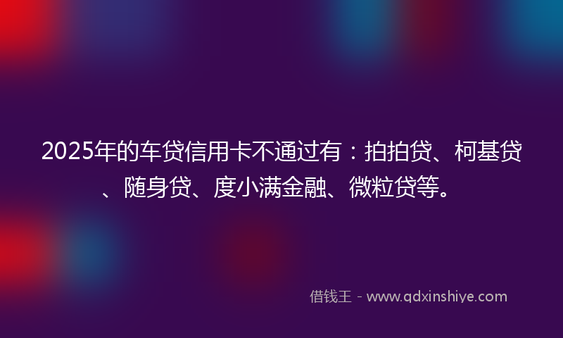 2025年的车贷信用卡不通过有：拍拍贷、柯基贷、随身贷、度小满金融、微粒贷等。