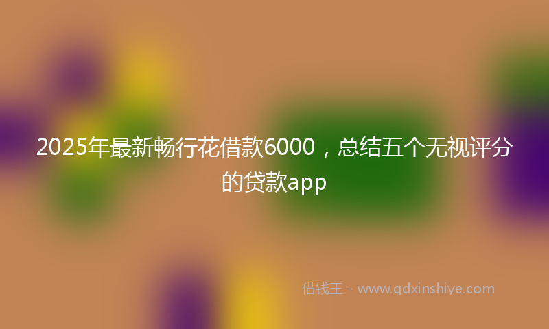 2025年最新畅行花借款6000，总结五个无视评分的贷款app