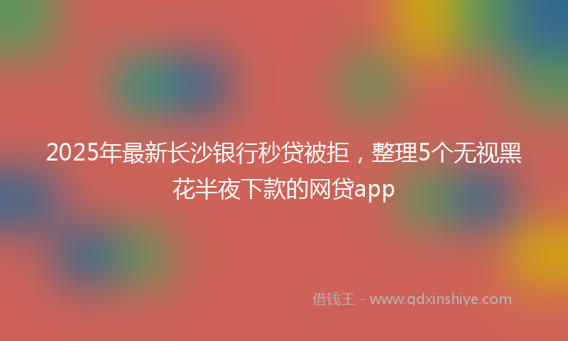 2025年最新长沙银行秒贷被拒，整理5个无视黑花半夜下款的网贷app