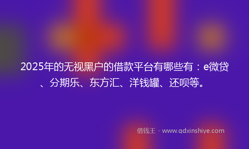 2025年的无视黑户的借款平台有哪些有：e微贷、分期乐、东方汇、洋钱罐、还呗等。