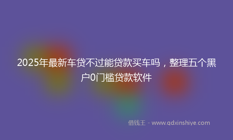 2025年最新车贷不过能贷款买车吗，整理五个黑户0门槛贷款软件