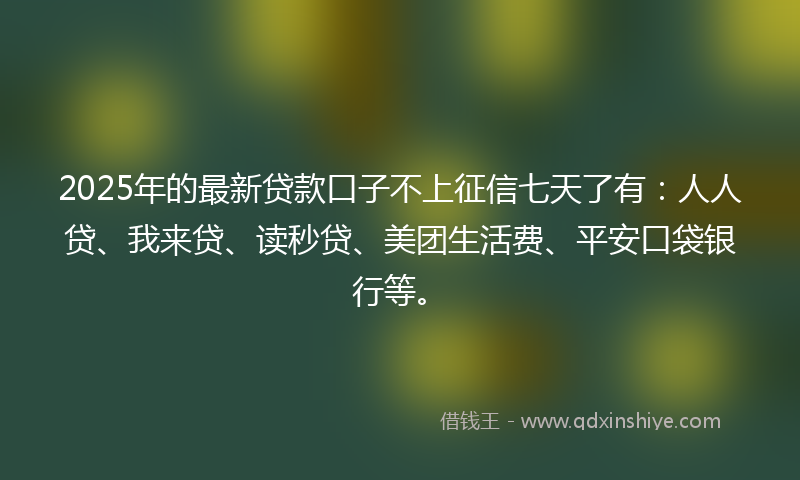 2025年的最新贷款口子不上征信七天了有：人人贷、我来贷、读秒贷、美团生活费、平安口袋银行等。