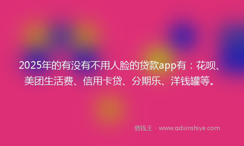 2025年的有没有不用人脸的贷款app有：花呗、美团生活费、信用卡贷、分期乐、洋钱罐等。