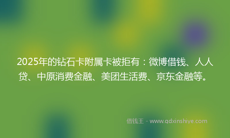2025年的钻石卡附属卡被拒有：微博借钱、人人贷、中原消费金融、美团生活费、京东金融等。