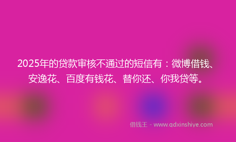 2025年的贷款审核不通过的短信有：微博借钱、安逸花、百度有钱花、替你还、你我贷等。