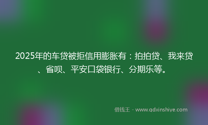 2025年的车贷被拒信用膨胀有：拍拍贷、我来贷、省呗、平安口袋银行、分期乐等。