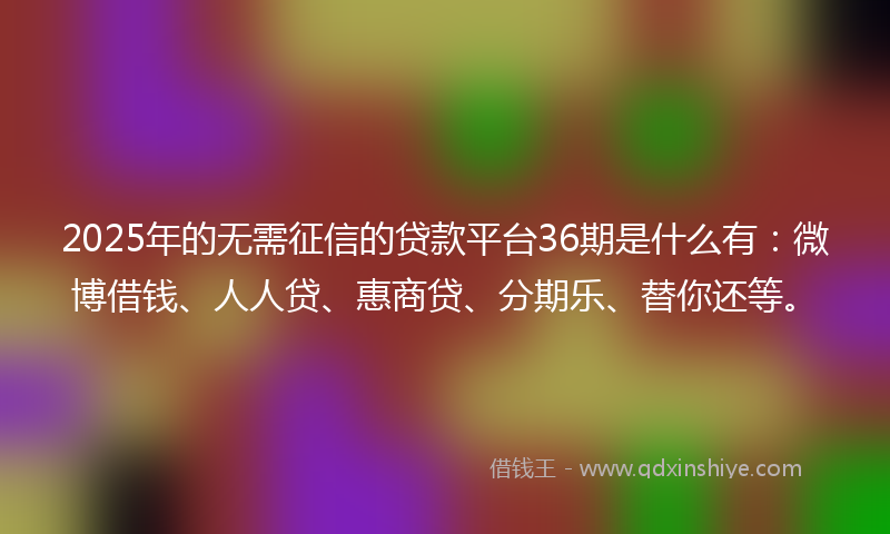 2025年的无需征信的贷款平台36期是什么有：微博借钱、人人贷、惠商贷、分期乐、替你还等。